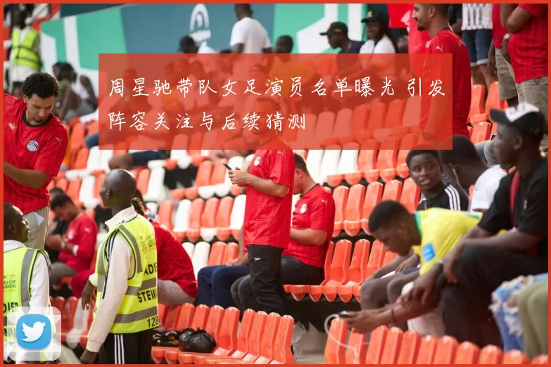 周星驰带队女足演员名单曝光 引发阵容关注与后续猜测