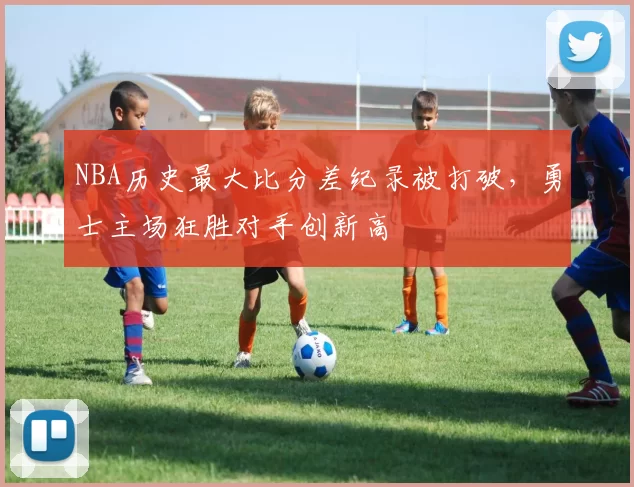 NBA历史最大比分差纪录被打破，勇士主场狂胜对手创新高