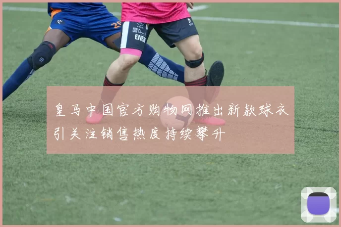 皇马中国官方购物网推出新款球衣引关注销售热度持续攀升