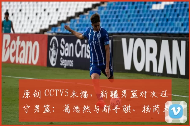 原创 CCTV5未播,新疆男篮对决辽宁男篮:葛浩然与鄢手骐、杨芮大战王岚钦