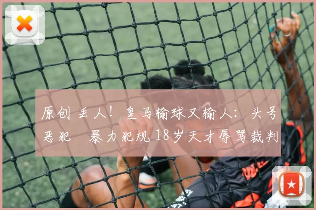 原创 丢人！皇马输球又输人：头号恶犯叒暴力犯规 18岁天才辱骂裁判染红