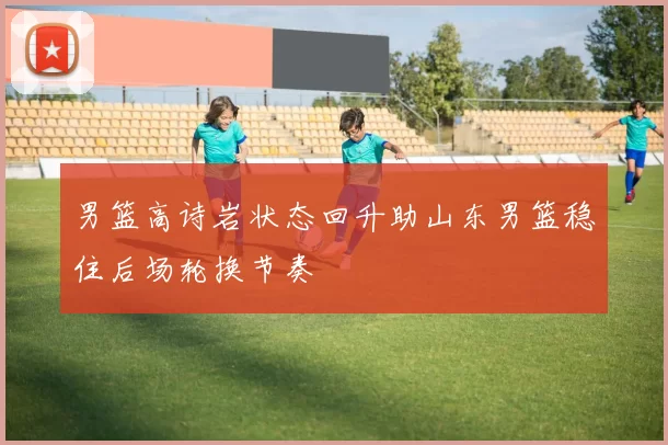 男篮高诗岩状态回升助山东男篮稳住后场轮换节奏