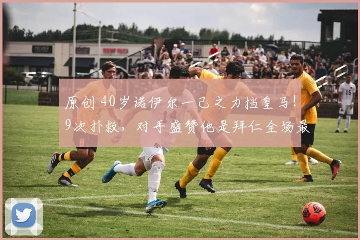 原创 40岁诺伊尔一己之力挡皇马！9次扑救，对手盛赞他是拜仁全场最佳