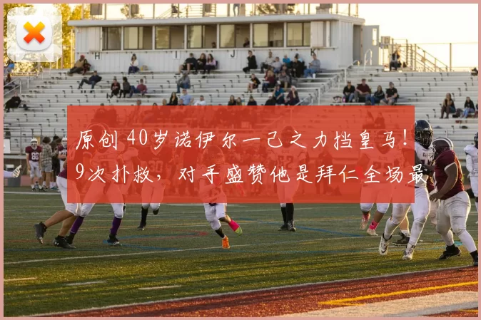 原创 40岁诺伊尔一己之力挡皇马!9次扑救,对手盛赞他是拜仁全场最佳