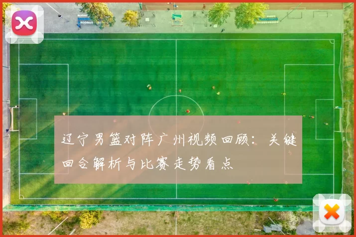 辽宁男篮对阵广州视频回顾:关键回合解析与比赛走势看点