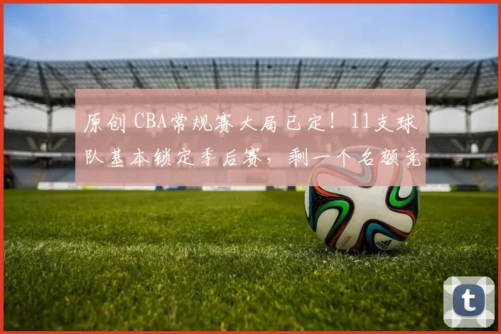 原创 CBA常规赛大局已定!11支球队基本锁定季后赛,剩一个名额竞争惨烈