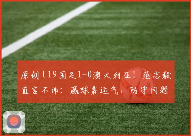 原创 U19国足1-0澳大利亚！范志毅直言不讳：赢球靠运气，防守问题太大，好教练太重要