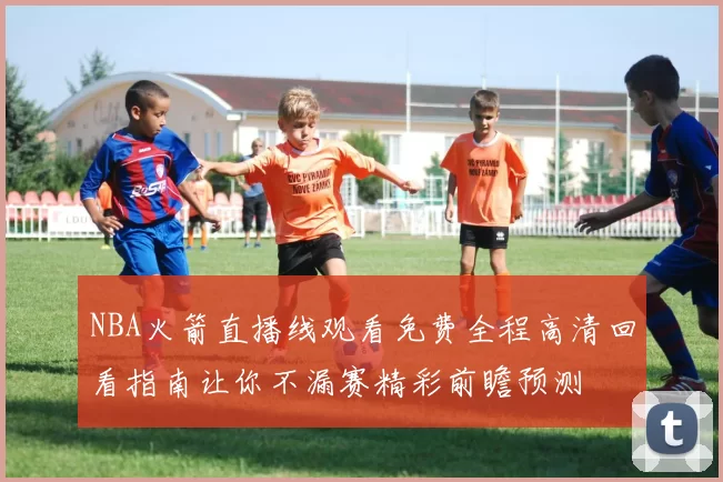 NBA火箭直播线观看免费全程高清回看指南让你不漏赛精彩前瞻预测