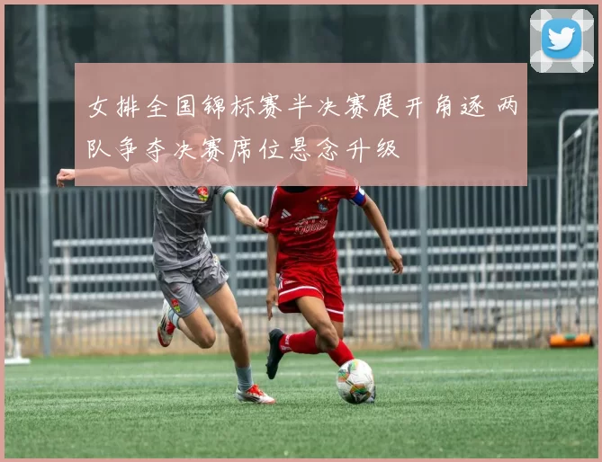 女排全国锦标赛半决赛展开角逐 两队争夺决赛席位悬念升级