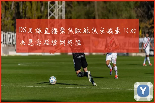 DS足球直播聚焦欧冠焦点战豪门对决悬念延续到终场