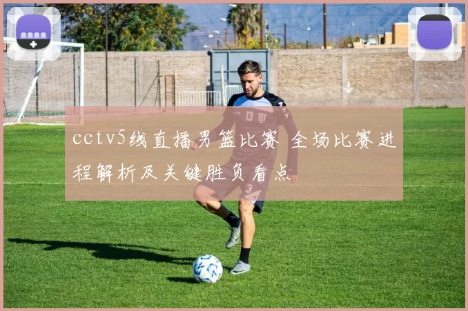 cctv5线直播男篮比赛 全场比赛进程解析及关键胜负看点