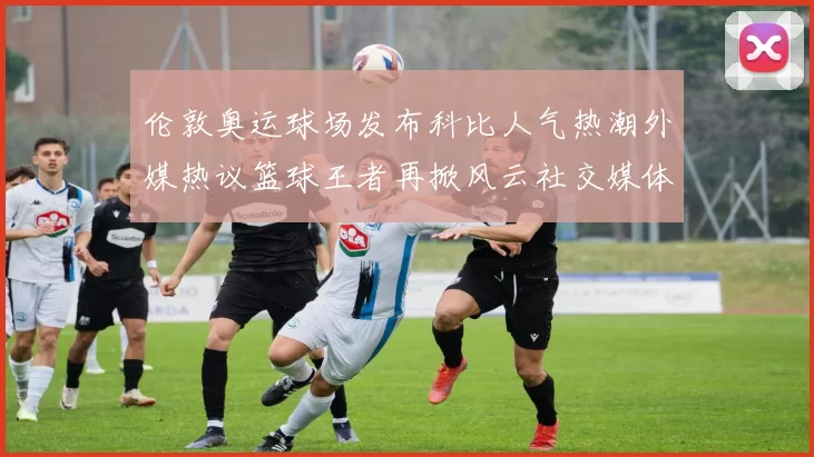 伦敦奥运球场发布科比人气热潮外媒热议篮球王者再掀风云社交媒体追捧