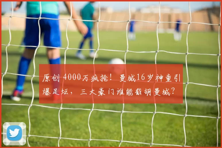 原创 4000万疯抢！曼城16岁神童引爆足坛，三大豪门谁能截胡曼城？