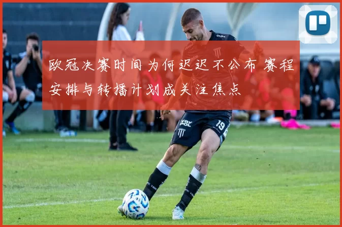 欧冠决赛时间为何迟迟不公布 赛程安排与转播计划成关注焦点