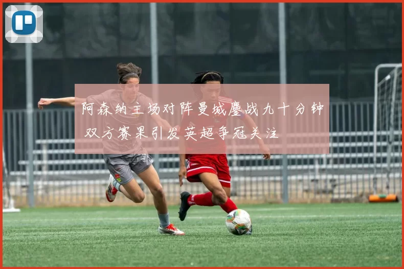 阿森纳主场对阵曼城鏖战九十分钟 双方赛果引发英超争冠关注
