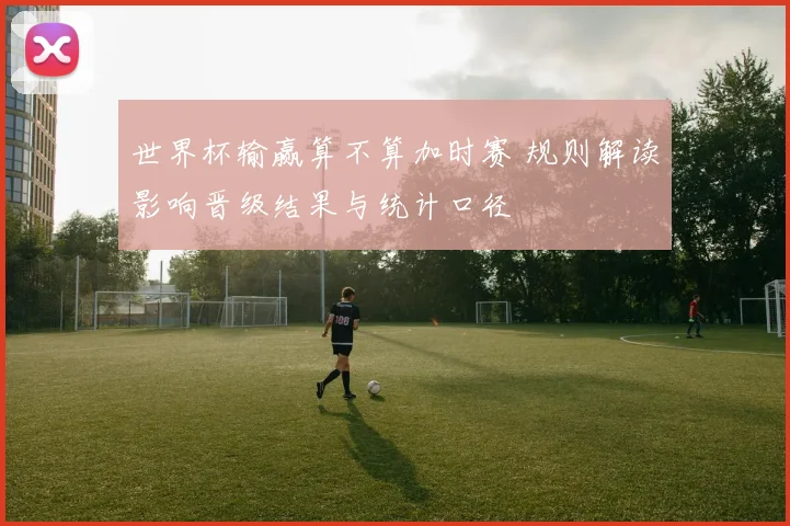 世界杯输赢算不算加时赛 规则解读影响晋级结果与统计口径