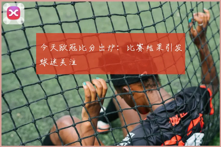 今天欧冠比分出炉：比赛结果引发球迷关注