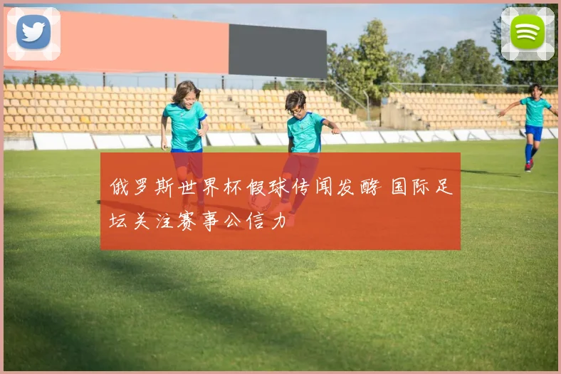 俄罗斯世界杯假球传闻发酵 国际足坛关注赛事公信力