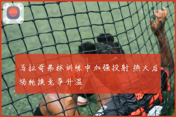 马拉奇弗林训练中加强投射 热火后场轮换竞争升温