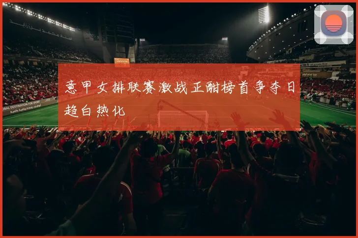 意甲女排联赛激战正酣榜首争夺日趋白热化