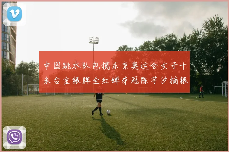 中国跳水队包揽东京奥运会女子十米台金银牌全红婵夺冠陈芋汐摘银