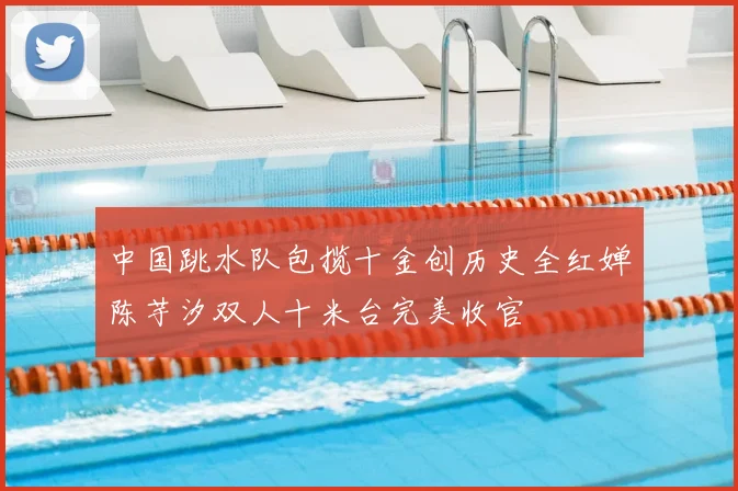 中国跳水队包揽十金创历史全红婵陈芋汐双人十米台完美收官
