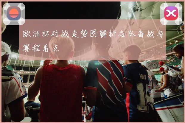 欧洲杯对战走势图解析各队备战与赛程看点