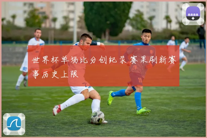 世界杯单场比分创纪录 赛果刷新赛事历史上限