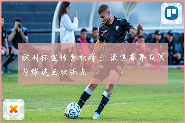 欧洲杯宣传素材释出 聚焦赛事氛围与球迷互动亮点