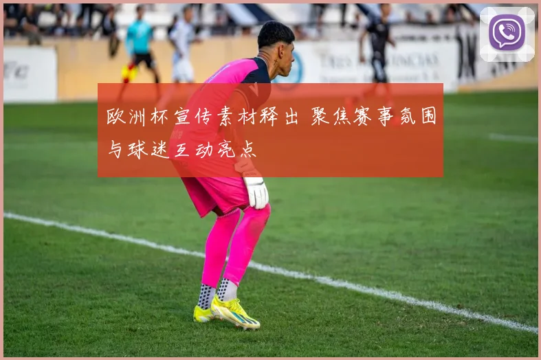 欧洲杯宣传素材释出 聚焦赛事氛围与球迷互动亮点