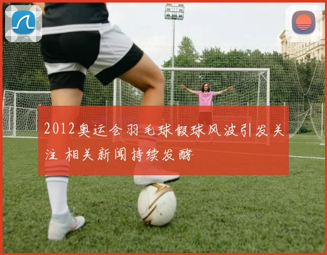 2012奥运会羽毛球假球风波引发关注 相关新闻持续发酵