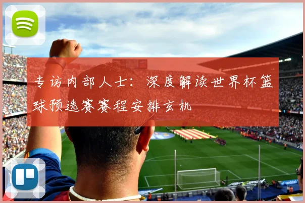 专访内部人士:深度解读世界杯篮球预选赛赛程安排玄机