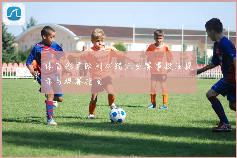 体育彩票欧洲杯猜比分赛事投注提示与观赛指南