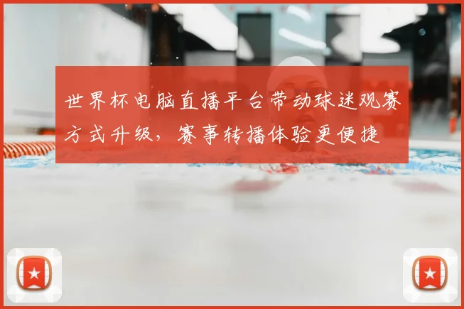 世界杯电脑直播平台带动球迷观赛方式升级，赛事转播体验更便捷