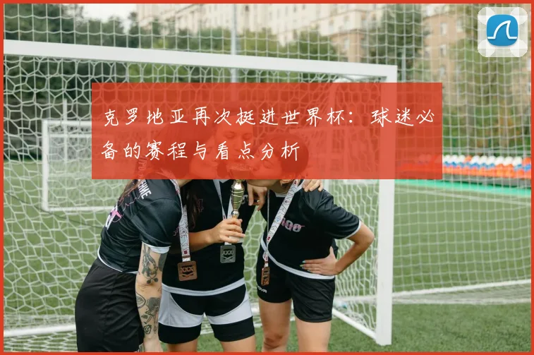 克罗地亚再次挺进世界杯:球迷必备的赛程与看点分析