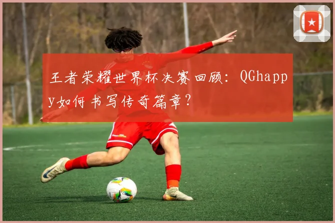 王者荣耀世界杯决赛回顾:QGhappy如何书写传奇篇章?
