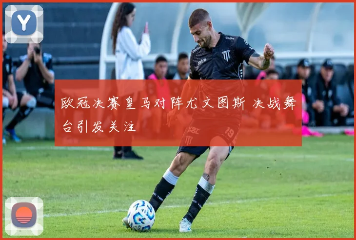 欧冠决赛皇马对阵尤文图斯 决战舞台引发关注