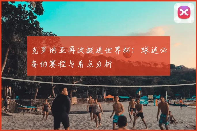 克罗地亚再次挺进世界杯：球迷必备的赛程与看点分析