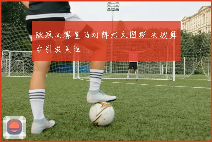 欧冠决赛皇马对阵尤文图斯 决战舞台引发关注
