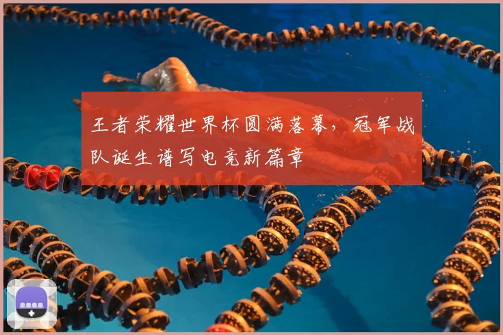 王者荣耀世界杯圆满落幕,冠军战队诞生谱写电竞新篇章